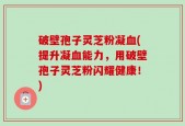 破壁孢子灵芝粉凝血(提升凝血能力，用破壁孢子灵芝粉闪耀健康！)