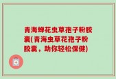 青海蝉花虫草孢子粉胶囊(青海虫草花孢子粉胶囊，助你轻松保健)
