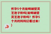 怀孕5个月能喝破壁灵芝孢子粉吗(能喝破壁灵芝孢子粉吗？怀孕5个月的妈妈们看过来！)