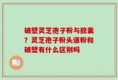破壁灵芝孢子粉与胶囊？灵芝孢子粉头道粉和破壁有什么区别吗