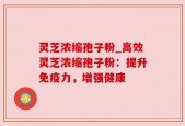 灵芝浓缩孢子粉_高效灵芝浓缩孢子粉：提升免疫力，增强健康