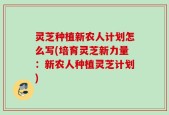 灵芝种植新农人计划怎么写(培育灵芝新力量：新农人种植灵芝计划)