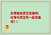 红枣能和灵芝泡酒吗(红枣与灵芝可一起泡酒吗？)