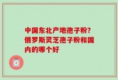 中国东北产地孢子粉？俄罗斯灵芝孢子粉和国内的哪个好