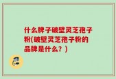 什么牌子破壁灵芝孢子粉(破壁灵芝孢子粉的品牌是什么？)