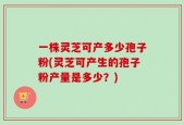 一株灵芝可产多少孢子粉(灵芝可产生的孢子粉产量是多少？)