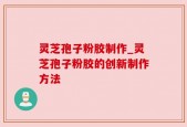 灵芝孢子粉胶制作_灵芝孢子粉胶的创新制作方法