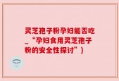 灵芝孢子粉孕妇能否吃_“孕妇食用灵芝孢子粉的安全性探讨”)