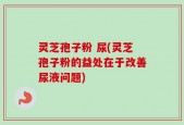 灵芝孢子粉 尿(灵芝孢子粉的益处在于改善尿液问题)