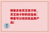 哪里卖有灵芝孢子粉_灵芝孢子粉购买指南：哪里可以找到高品质产品)