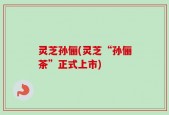 灵芝孙俪(灵芝“孙俪茶”正式上市)