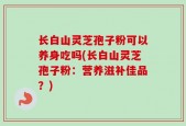 长白山灵芝孢子粉可以养身吃吗(长白山灵芝孢子粉：营养滋补佳品？)