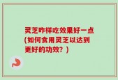灵芝咋样吃效果好一点(如何食用灵芝以达到更好的功效？)