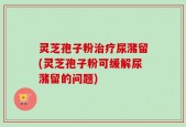灵芝孢子粉治疗尿潴留(灵芝孢子粉可缓解尿潴留的问题)