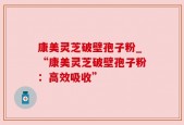 康美灵芝破壁孢子粉_“康美灵芝破壁孢子粉：高效吸收”