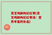 灵芝鸡脚枸杞红枣(灵芝鸡脚枸杞红枣汤：营养丰富的补品)