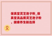 保真堂灵芝孢子粉_保真堂高品质灵芝孢子粉，健康养生新选择
