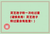 灵芝孢子粉一次吃过量(谨慎食用！灵芝孢子粉过量会有危害！)