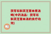 茯苓石斛灵芝薏米煮汤喝(中药汤品：茯苓石斛灵芝薏米汤的食疗功效)