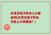 吃灵芝孢子粉会上火便血吗(吃灵芝孢子粉会引起上火和便血？)