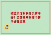 破壁灵芝粉买什么牌子好？灵芝孢子粉哪个牌子好又实惠