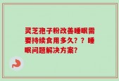 灵芝孢子粉改善睡眠需要持续食用多久？？睡眠问题解决方案？