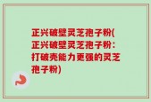 正兴破壁灵芝孢子粉(正兴破壁灵芝孢子粉：打破壳能力更强的灵芝孢子粉)