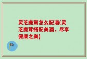 灵芝鹿茸怎么配酒(灵芝鹿茸搭配美酒，尽享健康之美)