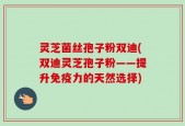 灵芝菌丝孢子粉双迪(双迪灵芝孢子粉——提升免疫力的天然选择)