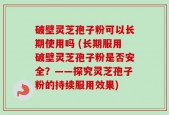破壁灵芝孢子粉可以长期使用吗 (长期服用破壁灵芝孢子粉是否安全？——探究灵芝孢子粉的持续服用效果)