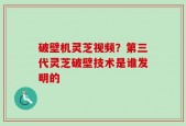 破壁机灵芝视频？第三代灵芝破壁技术是谁发明的