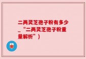 二两灵芝孢子粉有多少_“二两灵芝孢子粉重量解析”)