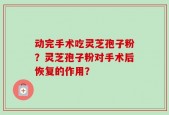 动完手术吃灵芝孢子粉？灵芝孢子粉对手术后恢复的作用？