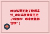 哈尔滨灵芝孢子粉哪家好_哈尔滨优质灵芝孢子粉推荐：哪家更值得信赖？)