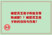 破壁灵芝孢子粉能否帮助减肥？？破壁灵芝孢子粉的功效与作用？