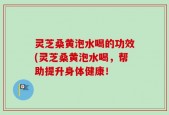 灵芝桑黄泡水喝的功效(灵芝桑黄泡水喝，帮助提升身体健康！