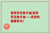 苗家灵芝孢子油(苗家灵芝孢子油——天然的健康良方)