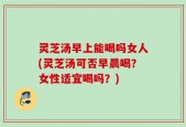 灵芝汤早上能喝吗女人(灵芝汤可否早晨喝？女性适宜喝吗？)