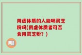 阴虚体质的人能喝灵芝粉吗(阴虚体质者可否食用灵芝粉？)