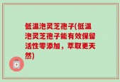 低温泡灵芝孢子(低温泡灵芝孢子能有效保留活性零添加，萃取更天然)