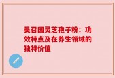 吴召国灵芝孢子粉：功效特点及在养生领域的独特价值