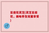 豆腐花灵芝(灵芝豆腐花，美味养生双重享受)