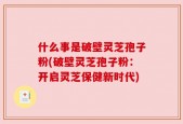 什么事是破壁灵芝孢子粉(破壁灵芝孢子粉：开启灵芝保健新时代)