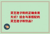 灵芝孢子粉的正确食用方式？适合与茶搭配的灵芝孢子粉饮品？