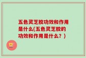 五色灵芝胶功效和作用是什么(五色灵芝胶的功效和作用是什么？)
