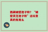 西藏破壁孢子粉？“破壁灵芝孢子粉”这玩意真的有用么