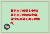 灵芝孢子粉要多少钱(灵芝孢子粉价格查询，省钱购买灵芝孢子粉推荐)