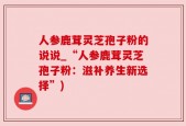 人参鹿茸灵芝孢子粉的说说_“人参鹿茸灵芝孢子粉：滋补养生新选择”)