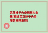 灵芝妹子头条视频大全集(精选灵芝妹子头条爆款视频集锦)
