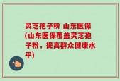 灵芝孢子粉 山东医保(山东医保覆盖灵芝孢子粉，提高群众健康水平)